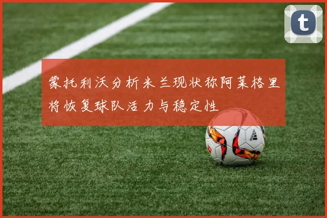 蒙托利沃分析米兰现状称阿莱格里将恢复球队活力与稳定性