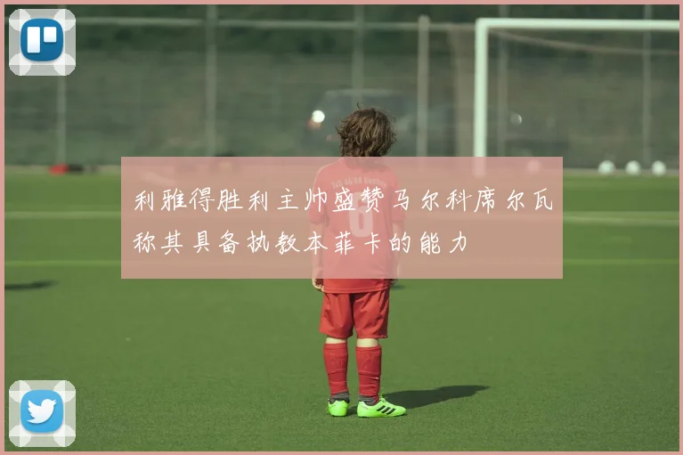 利雅得胜利主帅盛赞马尔科席尔瓦称其具备执教本菲卡的能力