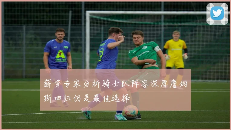 薪资专家分析骑士队阵容深厚詹姆斯回归仍是最佳选择