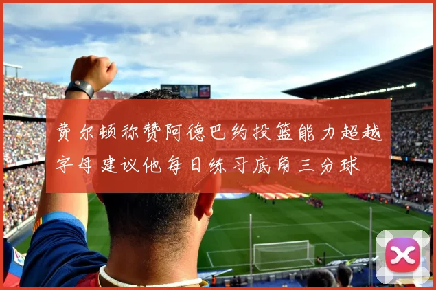 费尔顿称赞阿德巴约投篮能力超越字母建议他每日练习底角三分球