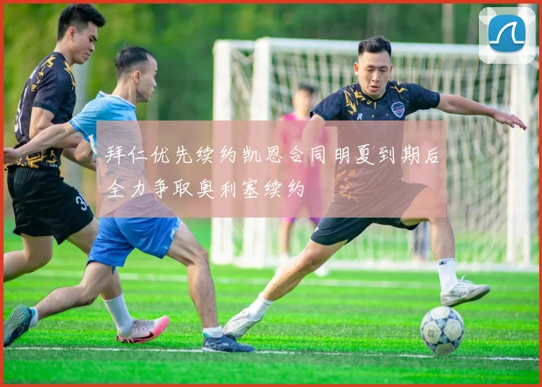 拜仁优先续约凯恩合同明夏到期后全力争取奥利塞续约