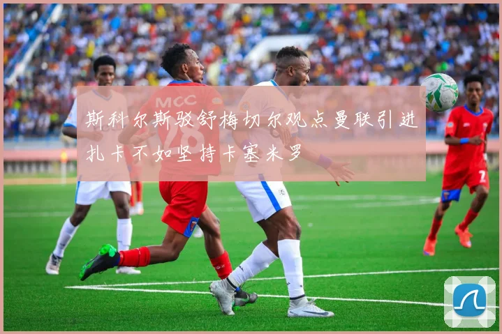 斯科尔斯驳舒梅切尔观点曼联引进扎卡不如坚持卡塞米罗