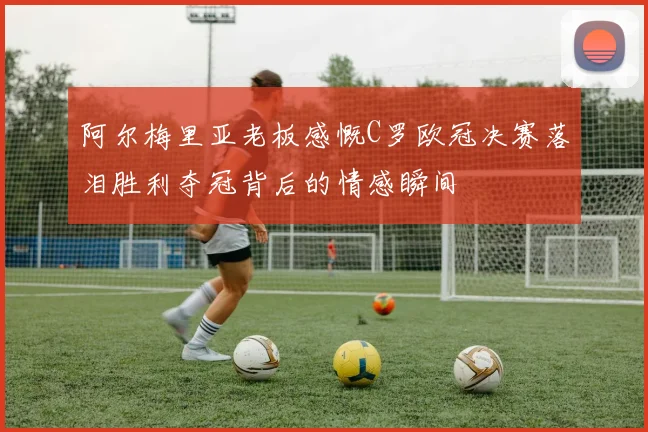 阿尔梅里亚老板感慨C罗欧冠决赛落泪胜利夺冠背后的情感瞬间