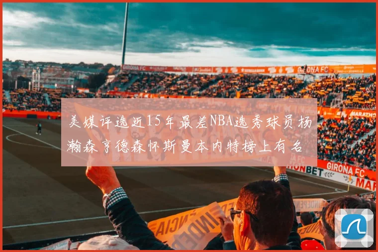美媒评选近15年最差NBA选秀球员杨瀚森亨德森怀斯曼本内特榜上有名