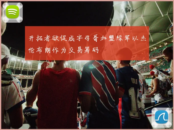 开拓者欲促成字母哥加盟绿军以杰伦布朗作为交易筹码