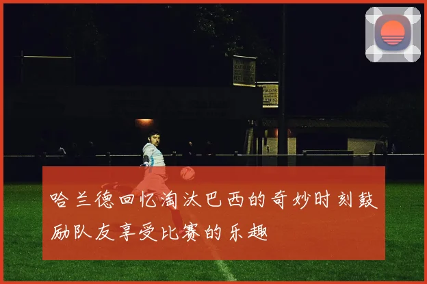 哈兰德回忆淘汰巴西的奇妙时刻鼓励队友享受比赛的乐趣