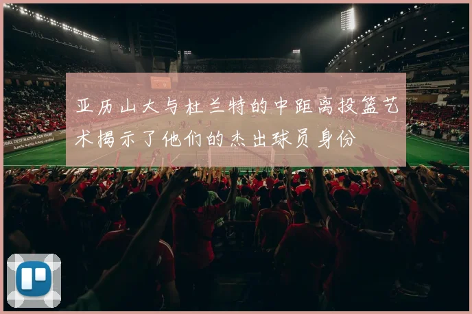 亚历山大与杜兰特的中距离投篮艺术揭示了他们的杰出球员身份