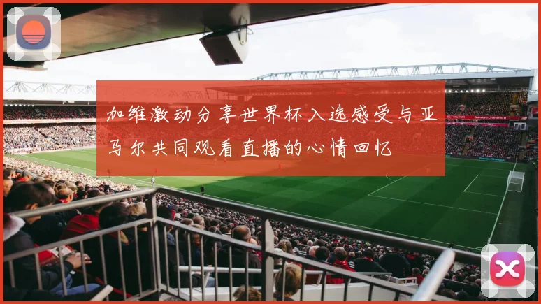 加维激动分享世界杯入选感受与亚马尔共同观看直播的心情回忆