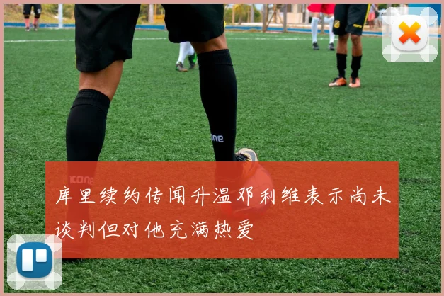 库里续约传闻升温邓利维表示尚未谈判但对他充满热爱