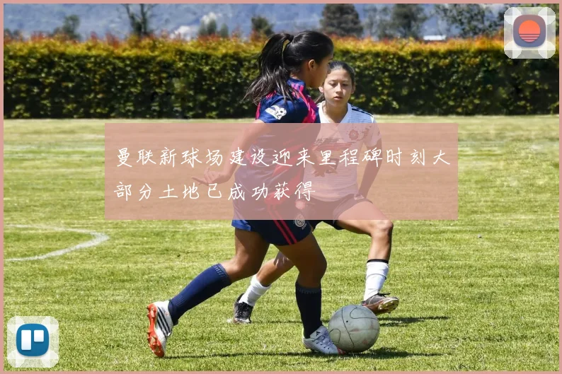 曼联新球场建设迎来里程碑时刻大部分土地已成功获得