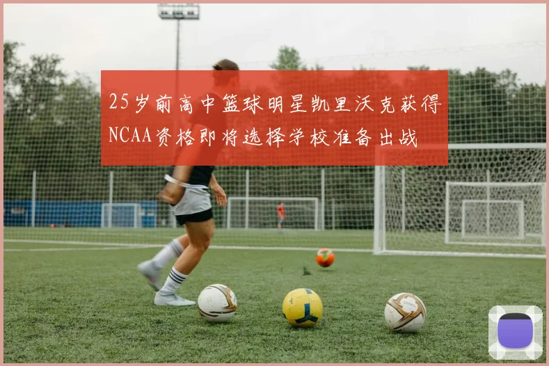 25岁前高中篮球明星凯里沃克获得NCAA资格即将选择学校准备出战