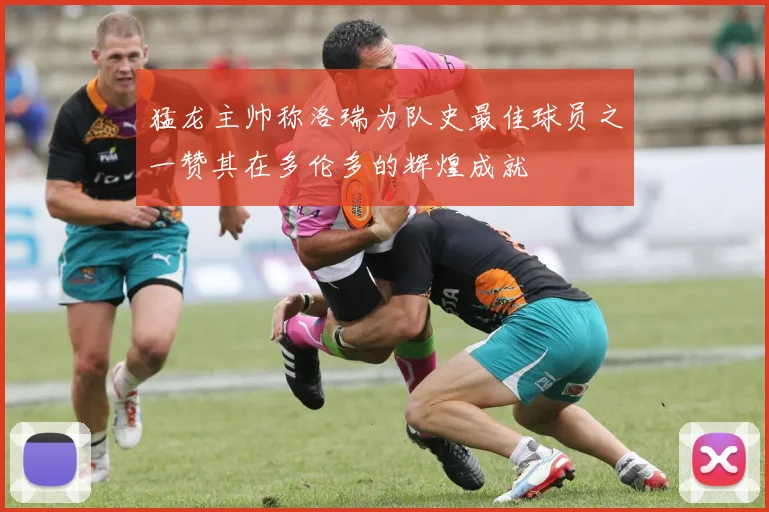 猛龙主帅称洛瑞为队史最佳球员之一赞其在多伦多的辉煌成就