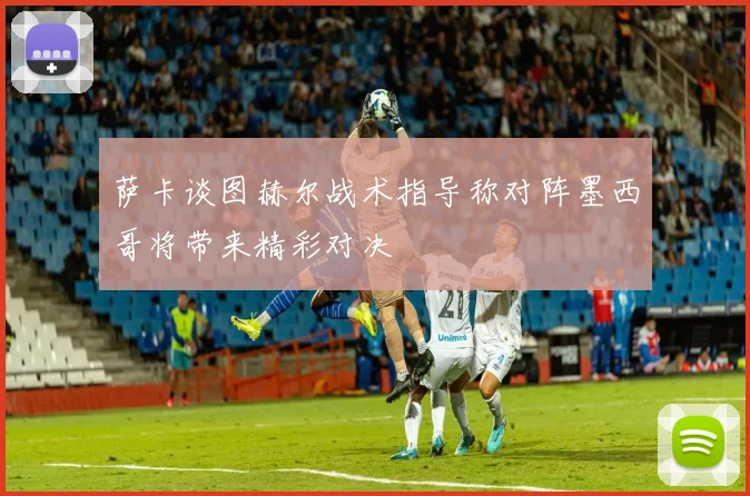 萨卡谈图赫尔战术指导称对阵墨西哥将带来精彩对决