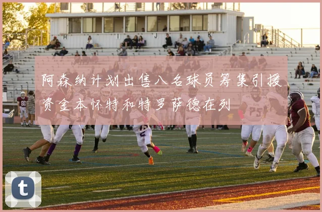 阿森纳计划出售八名球员筹集引援资金本怀特和特罗萨德在列
