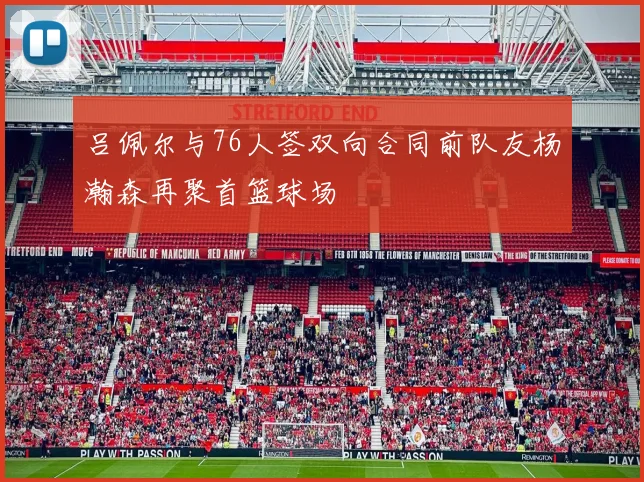吕佩尔与76人签双向合同前队友杨瀚森再聚首篮球场