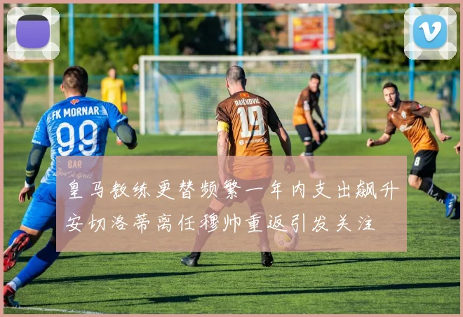 皇马教练更替频繁一年内支出飙升安切洛蒂离任穆帅重返引发关注