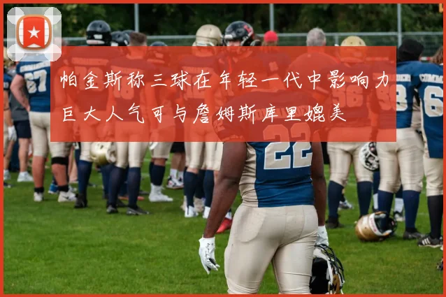 帕金斯称三球在年轻一代中影响力巨大人气可与詹姆斯库里媲美