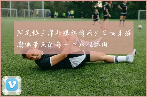 阿足协主席社媒祝梅西生日快乐感谢他带来的每一个永恒瞬间