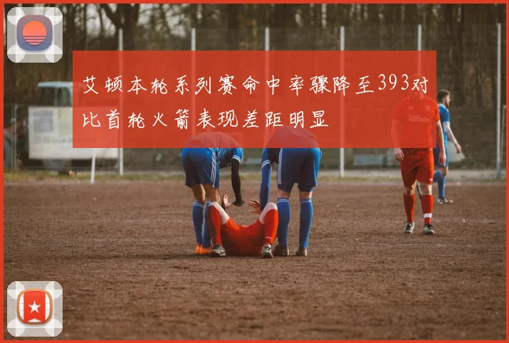 艾顿本轮系列赛命中率骤降至393对比首轮火箭表现差距明显