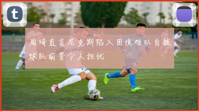 周琦直言尼克斯陷入困境难以自拔球队前景令人担忧