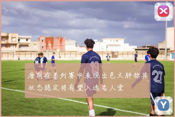 唐斯在系列赛中表现出色文胖称其状态稳定将有望入选名人堂
