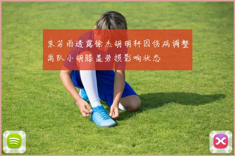 朱芳雨透露徐杰胡明轩因伤病调整离队小胡膝盖劳损影响状态