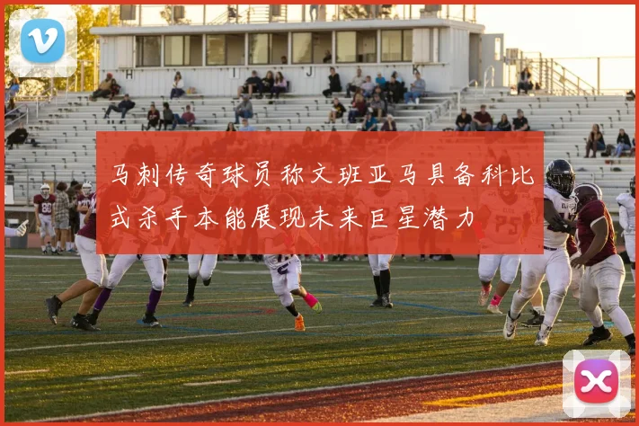 马刺传奇球员称文班亚马具备科比式杀手本能展现未来巨星潜力
