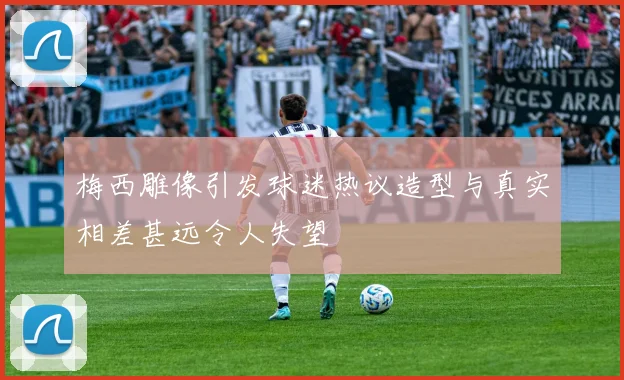 梅西雕像引发球迷热议造型与真实相差甚远令人失望