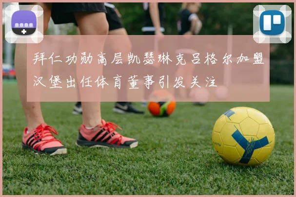 拜仁功勋高层凯瑟琳克吕格尔加盟汉堡出任体育董事引发关注